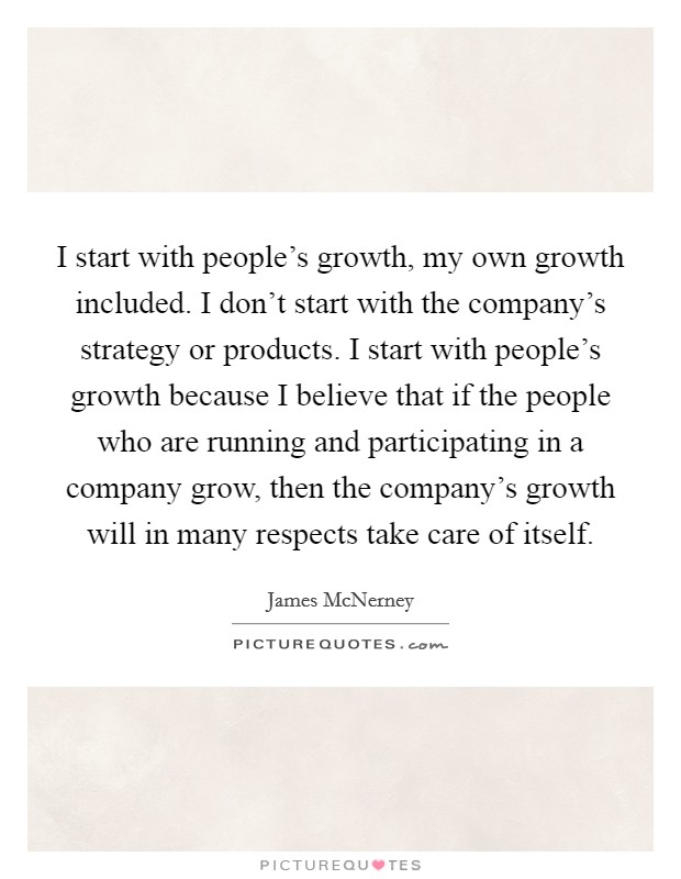 I start with people's growth, my own growth included. I don't start with the company's strategy or products. I start with people's growth because I believe that if the people who are running and participating in a company grow, then the company's growth will in many respects take care of itself. Picture Quote #1