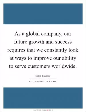 As a global company, our future growth and success requires that we constantly look at ways to improve our ability to serve customers worldwide Picture Quote #1