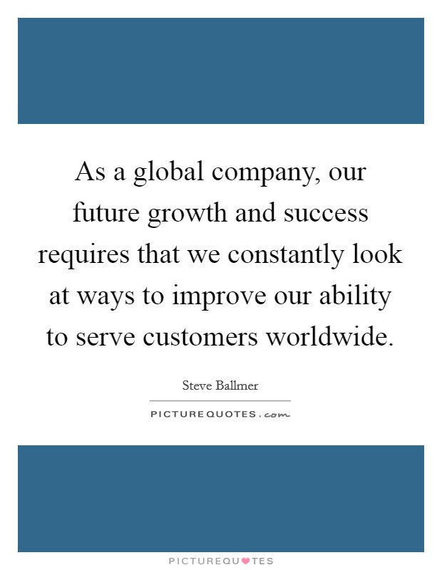 As a global company, our future growth and success requires that we constantly look at ways to improve our ability to serve customers worldwide. Picture Quote #1