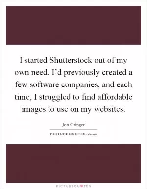 I started Shutterstock out of my own need. I’d previously created a few software companies, and each time, I struggled to find affordable images to use on my websites Picture Quote #1