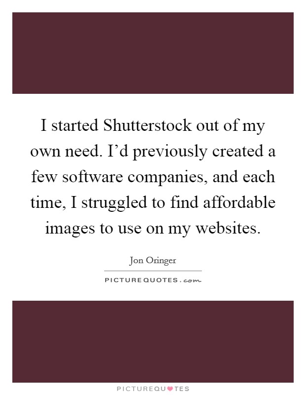 I started Shutterstock out of my own need. I'd previously created a few software companies, and each time, I struggled to find affordable images to use on my websites. Picture Quote #1