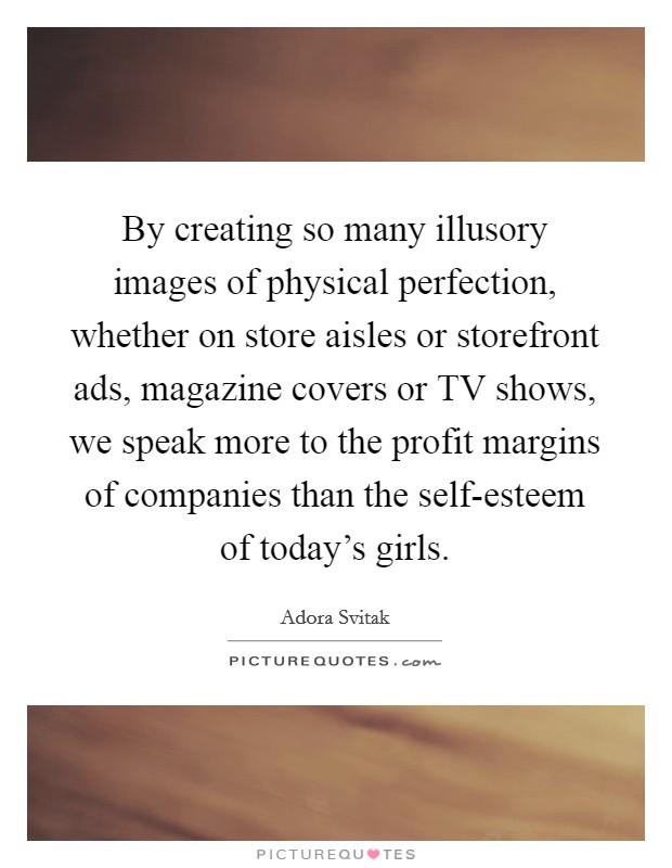 By creating so many illusory images of physical perfection, whether on store aisles or storefront ads, magazine covers or TV shows, we speak more to the profit margins of companies than the self-esteem of today's girls. Picture Quote #1