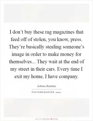 I don’t buy these rag magazines that feed off of stolen, you know, press. They’re basically stealing someone’s image in order to make money for themselves... They wait at the end of my street in their cars. Every time I exit my home, I have company Picture Quote #1