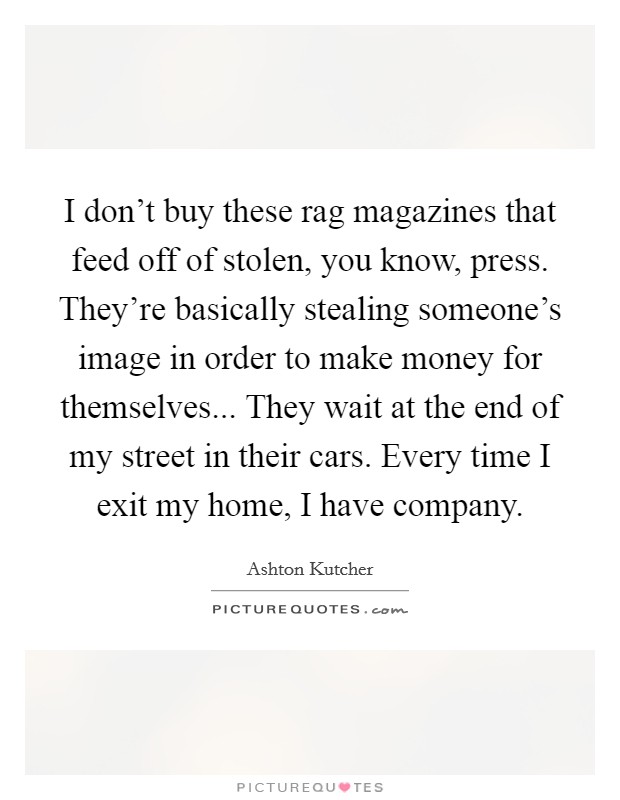 I don't buy these rag magazines that feed off of stolen, you know, press. They're basically stealing someone's image in order to make money for themselves... They wait at the end of my street in their cars. Every time I exit my home, I have company. Picture Quote #1