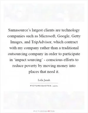 Samasource’s largest clients are technology companies such as Microsoft, Google, Getty Images, and TripAdvisor, which contract with my company rather than a traditional outsourcing company in order to participate in ‘impact sourcing’ - conscious efforts to reduce poverty by moving money into places that need it Picture Quote #1