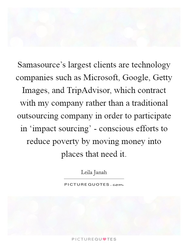 Samasource's largest clients are technology companies such as Microsoft, Google, Getty Images, and TripAdvisor, which contract with my company rather than a traditional outsourcing company in order to participate in ‘impact sourcing' - conscious efforts to reduce poverty by moving money into places that need it. Picture Quote #1