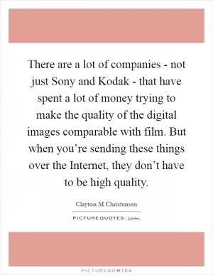 There are a lot of companies - not just Sony and Kodak - that have spent a lot of money trying to make the quality of the digital images comparable with film. But when you’re sending these things over the Internet, they don’t have to be high quality Picture Quote #1