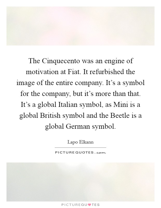 The Cinquecento was an engine of motivation at Fiat. It refurbished the image of the entire company. It's a symbol for the company, but it's more than that. It's a global Italian symbol, as Mini is a global British symbol and the Beetle is a global German symbol. Picture Quote #1