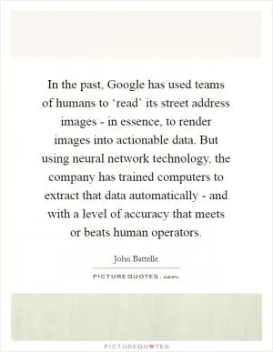 In the past, Google has used teams of humans to ‘read’ its street address images - in essence, to render images into actionable data. But using neural network technology, the company has trained computers to extract that data automatically - and with a level of accuracy that meets or beats human operators Picture Quote #1
