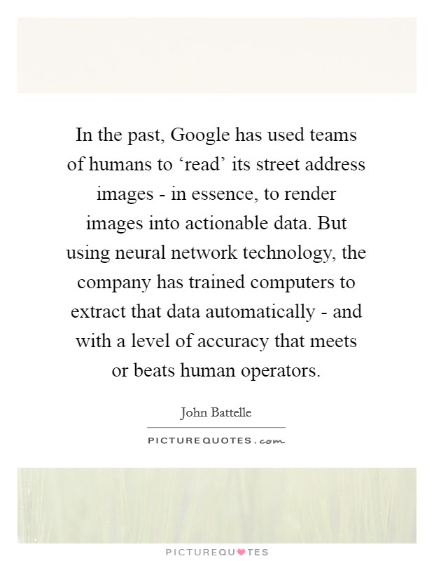 In the past, Google has used teams of humans to ‘read' its street address images - in essence, to render images into actionable data. But using neural network technology, the company has trained computers to extract that data automatically - and with a level of accuracy that meets or beats human operators. Picture Quote #1