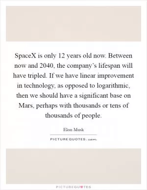 SpaceX is only 12 years old now. Between now and 2040, the company’s lifespan will have tripled. If we have linear improvement in technology, as opposed to logarithmic, then we should have a significant base on Mars, perhaps with thousands or tens of thousands of people Picture Quote #1