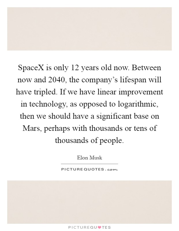 SpaceX is only 12 years old now. Between now and 2040, the company's lifespan will have tripled. If we have linear improvement in technology, as opposed to logarithmic, then we should have a significant base on Mars, perhaps with thousands or tens of thousands of people. Picture Quote #1