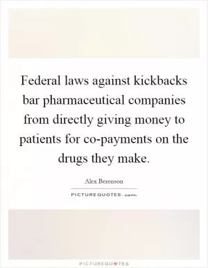 Federal laws against kickbacks bar pharmaceutical companies from directly giving money to patients for co-payments on the drugs they make Picture Quote #1