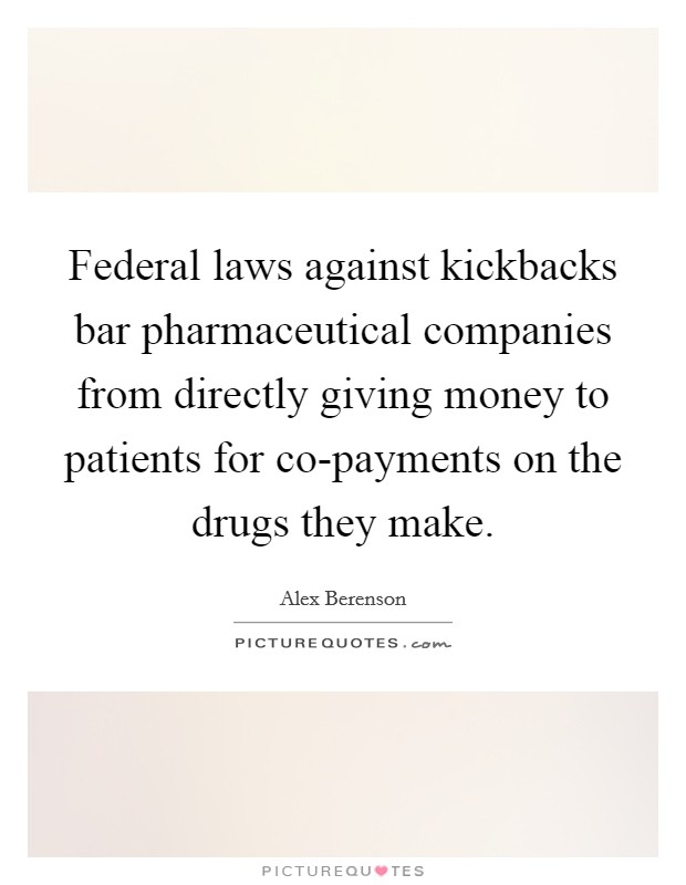 Federal laws against kickbacks bar pharmaceutical companies from directly giving money to patients for co-payments on the drugs they make. Picture Quote #1
