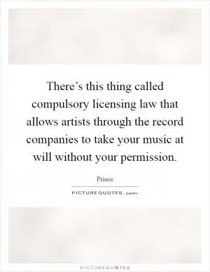 There’s this thing called compulsory licensing law that allows artists through the record companies to take your music at will without your permission Picture Quote #1