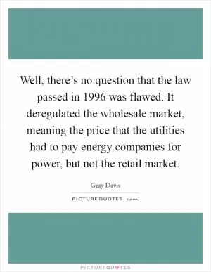 Well, there’s no question that the law passed in 1996 was flawed. It deregulated the wholesale market, meaning the price that the utilities had to pay energy companies for power, but not the retail market Picture Quote #1