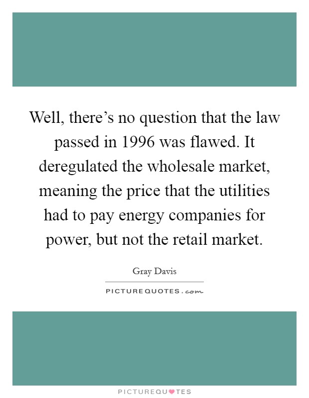 Well, there's no question that the law passed in 1996 was flawed. It deregulated the wholesale market, meaning the price that the utilities had to pay energy companies for power, but not the retail market. Picture Quote #1