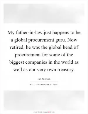 My father-in-law just happens to be a global procurement guru. Now retired, he was the global head of procurement for some of the biggest companies in the world as well as our very own treasury Picture Quote #1