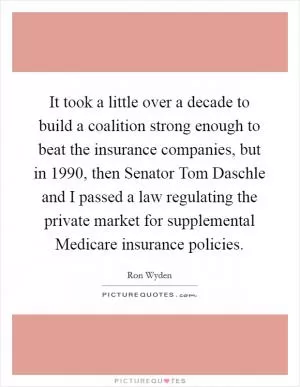 It took a little over a decade to build a coalition strong enough to beat the insurance companies, but in 1990, then Senator Tom Daschle and I passed a law regulating the private market for supplemental Medicare insurance policies Picture Quote #1