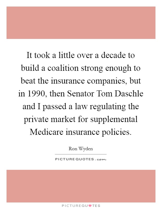 It took a little over a decade to build a coalition strong enough to beat the insurance companies, but in 1990, then Senator Tom Daschle and I passed a law regulating the private market for supplemental Medicare insurance policies. Picture Quote #1