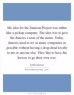 My idea for the Jamison Project was rather like a pickup company. The idea was to give the dancers a taste of the menu. Today, dancers need to try as many companies as possible without having a drop-dead loyalty to me or anyone else. They like to have the leeway to go their own way Picture Quote #1
