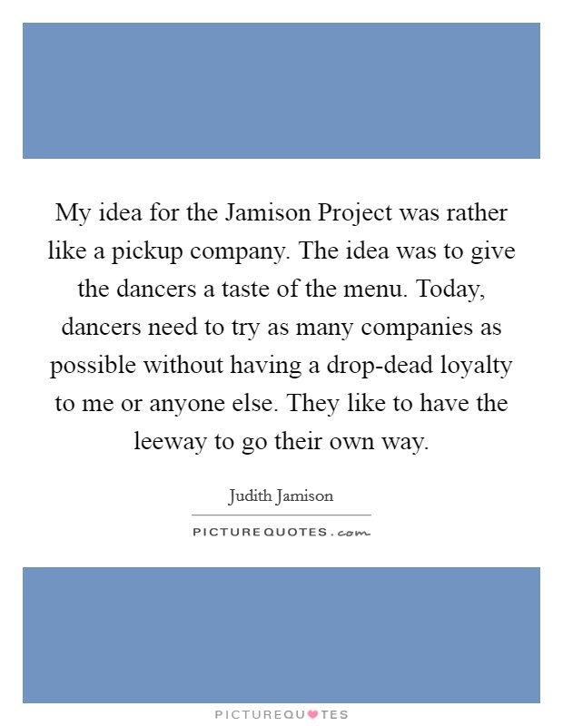 My idea for the Jamison Project was rather like a pickup company. The idea was to give the dancers a taste of the menu. Today, dancers need to try as many companies as possible without having a drop-dead loyalty to me or anyone else. They like to have the leeway to go their own way. Picture Quote #1