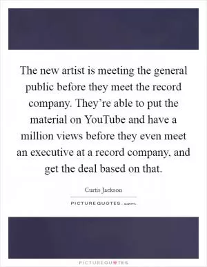 The new artist is meeting the general public before they meet the record company. They’re able to put the material on YouTube and have a million views before they even meet an executive at a record company, and get the deal based on that Picture Quote #1