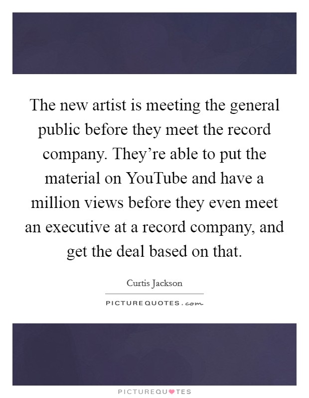 The new artist is meeting the general public before they meet the record company. They're able to put the material on YouTube and have a million views before they even meet an executive at a record company, and get the deal based on that. Picture Quote #1
