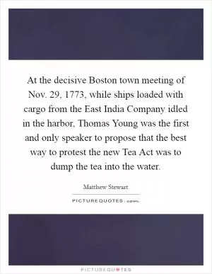 At the decisive Boston town meeting of Nov. 29, 1773, while ships loaded with cargo from the East India Company idled in the harbor, Thomas Young was the first and only speaker to propose that the best way to protest the new Tea Act was to dump the tea into the water Picture Quote #1