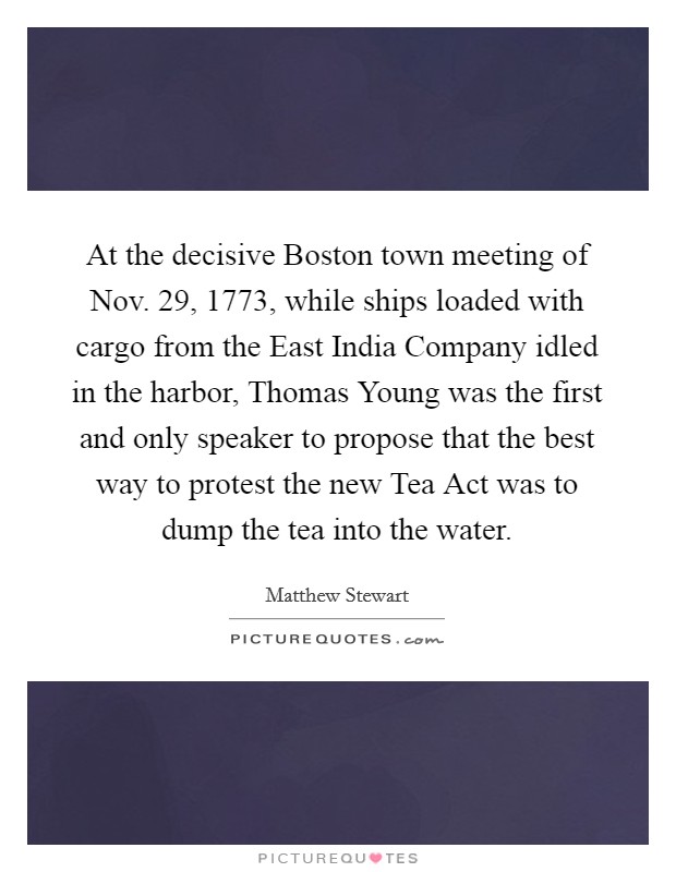 At the decisive Boston town meeting of Nov. 29, 1773, while ships loaded with cargo from the East India Company idled in the harbor, Thomas Young was the first and only speaker to propose that the best way to protest the new Tea Act was to dump the tea into the water. Picture Quote #1