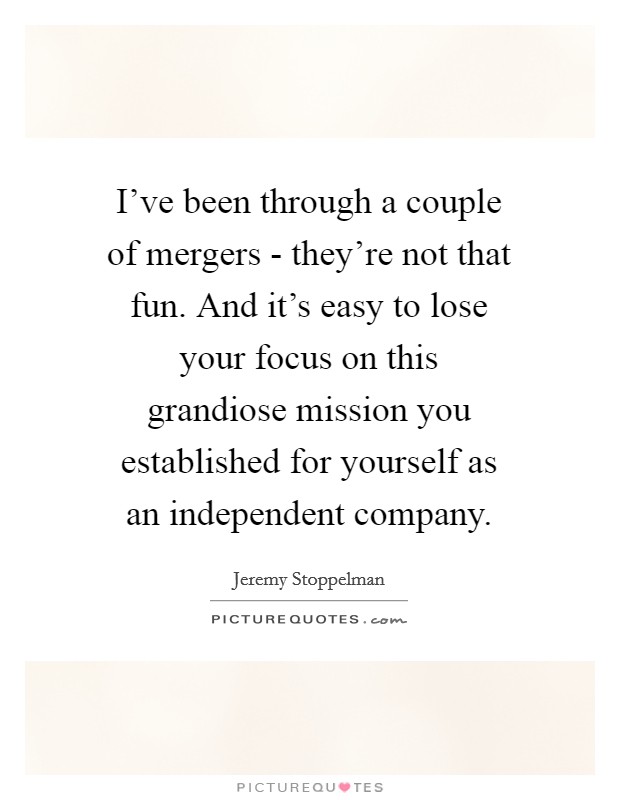 I've been through a couple of mergers - they're not that fun. And it's easy to lose your focus on this grandiose mission you established for yourself as an independent company. Picture Quote #1