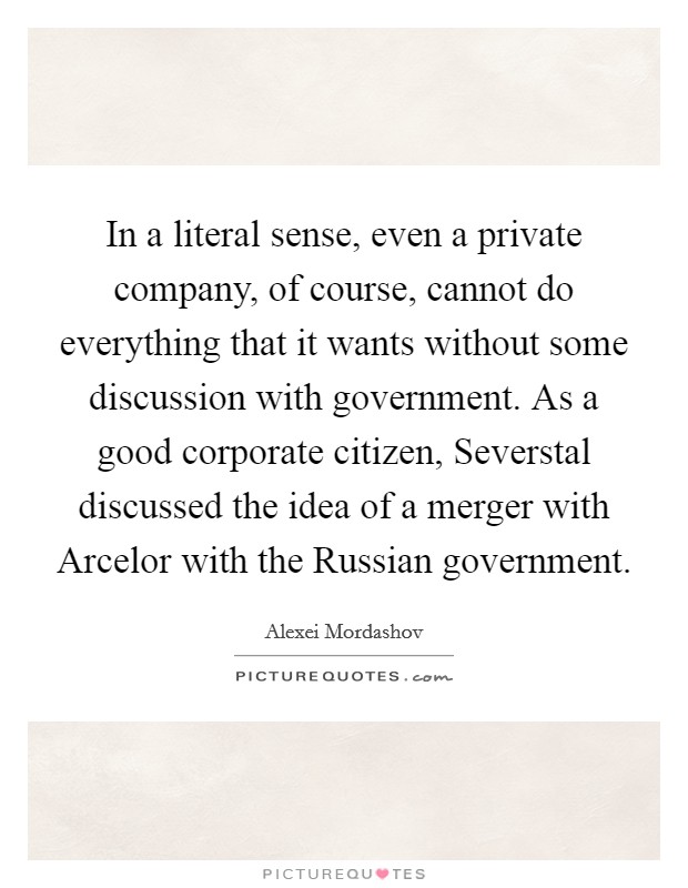 In a literal sense, even a private company, of course, cannot do everything that it wants without some discussion with government. As a good corporate citizen, Severstal discussed the idea of a merger with Arcelor with the Russian government. Picture Quote #1
