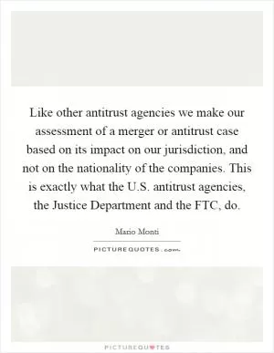 Like other antitrust agencies we make our assessment of a merger or antitrust case based on its impact on our jurisdiction, and not on the nationality of the companies. This is exactly what the U.S. antitrust agencies, the Justice Department and the FTC, do Picture Quote #1