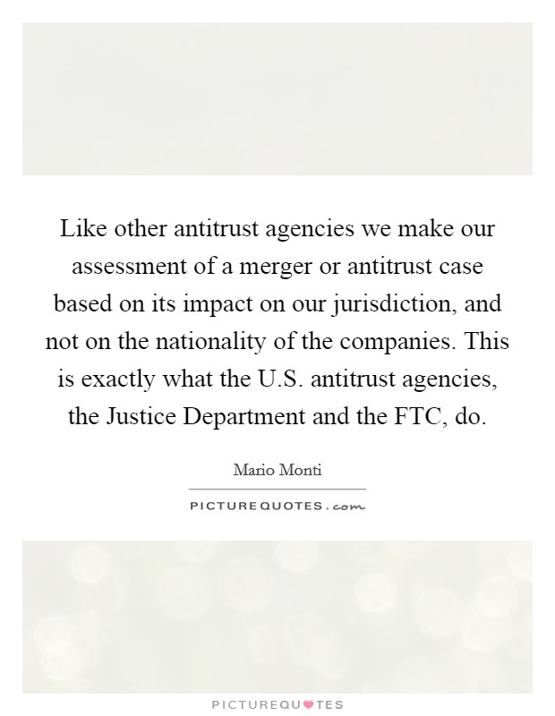 Like other antitrust agencies we make our assessment of a merger or antitrust case based on its impact on our jurisdiction, and not on the nationality of the companies. This is exactly what the U.S. antitrust agencies, the Justice Department and the FTC, do. Picture Quote #1