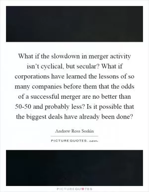 What if the slowdown in merger activity isn’t cyclical, but secular? What if corporations have learned the lessons of so many companies before them that the odds of a successful merger are no better than 50-50 and probably less? Is it possible that the biggest deals have already been done? Picture Quote #1