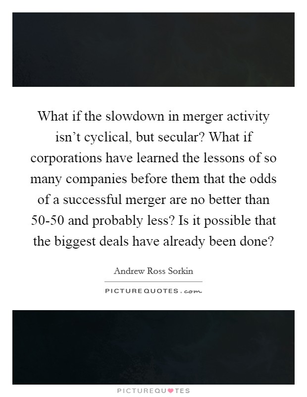 What if the slowdown in merger activity isn't cyclical, but secular? What if corporations have learned the lessons of so many companies before them that the odds of a successful merger are no better than 50-50 and probably less? Is it possible that the biggest deals have already been done? Picture Quote #1