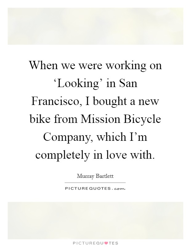 When we were working on ‘Looking' in San Francisco, I bought a new bike from Mission Bicycle Company, which I'm completely in love with. Picture Quote #1
