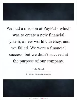 We had a mission at PayPal - which was to create a new financial system, a new world currency, and we failed. We were a financial success, but we didn’t succeed at the purpose of our company Picture Quote #1