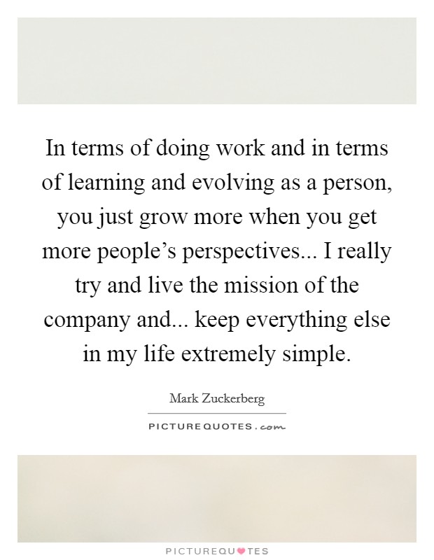 In terms of doing work and in terms of learning and evolving as a person, you just grow more when you get more people's perspectives... I really try and live the mission of the company and... keep everything else in my life extremely simple. Picture Quote #1