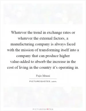 Whatever the trend in exchange rates or whatever the external factors, a manufacturing company is always faced with the mission of transforming itself into a company that can produce higher value-added to absorb the increase in the cost of living in the country it’s operating in Picture Quote #1