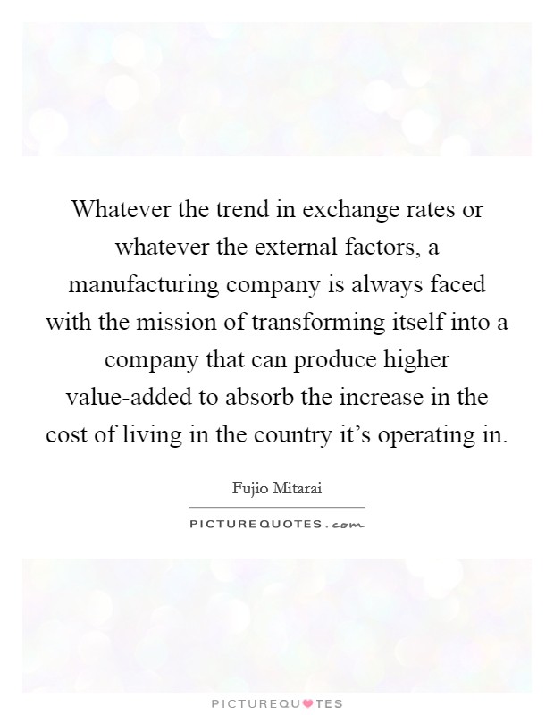 Whatever the trend in exchange rates or whatever the external factors, a manufacturing company is always faced with the mission of transforming itself into a company that can produce higher value-added to absorb the increase in the cost of living in the country it's operating in. Picture Quote #1