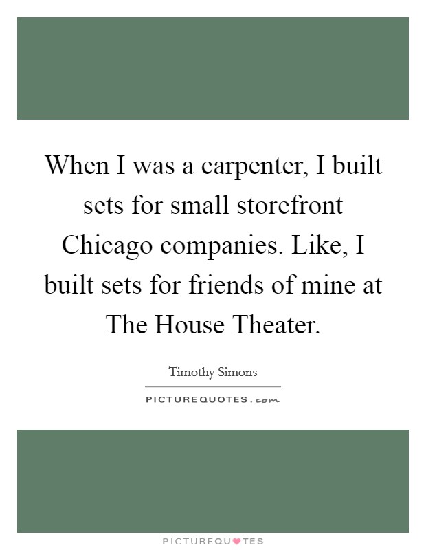 When I was a carpenter, I built sets for small storefront Chicago companies. Like, I built sets for friends of mine at The House Theater. Picture Quote #1