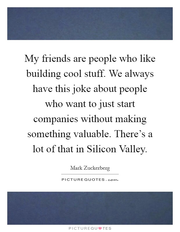 My friends are people who like building cool stuff. We always have this joke about people who want to just start companies without making something valuable. There's a lot of that in Silicon Valley. Picture Quote #1