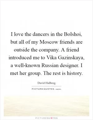 I love the dancers in the Bolshoi, but all of my Moscow friends are outside the company. A friend introduced me to Vika Gazinskaya, a well-known Russian designer. I met her group. The rest is history Picture Quote #1
