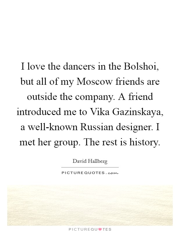 I love the dancers in the Bolshoi, but all of my Moscow friends are outside the company. A friend introduced me to Vika Gazinskaya, a well-known Russian designer. I met her group. The rest is history. Picture Quote #1