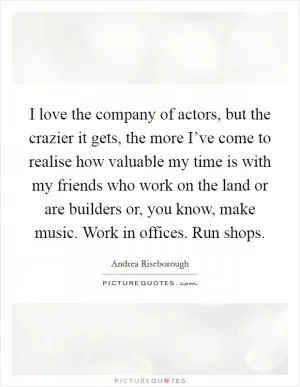 I love the company of actors, but the crazier it gets, the more I’ve come to realise how valuable my time is with my friends who work on the land or are builders or, you know, make music. Work in offices. Run shops Picture Quote #1