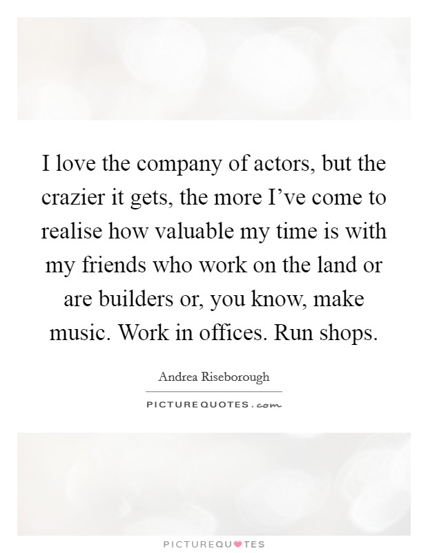I love the company of actors, but the crazier it gets, the more I've come to realise how valuable my time is with my friends who work on the land or are builders or, you know, make music. Work in offices. Run shops. Picture Quote #1