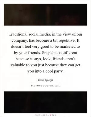 Traditional social media, in the view of our company, has become a bit repetitive. It doesn’t feel very good to be marketed to by your friends. Snapchat is different because it says, look, friends aren’t valuable to you just because they can get you into a cool party Picture Quote #1