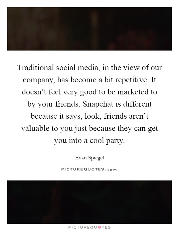 Traditional social media, in the view of our company, has become a bit repetitive. It doesn't feel very good to be marketed to by your friends. Snapchat is different because it says, look, friends aren't valuable to you just because they can get you into a cool party. Picture Quote #1