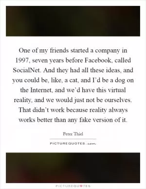 One of my friends started a company in 1997, seven years before Facebook, called SocialNet. And they had all these ideas, and you could be, like, a cat, and I’d be a dog on the Internet, and we’d have this virtual reality, and we would just not be ourselves. That didn’t work because reality always works better than any fake version of it Picture Quote #1